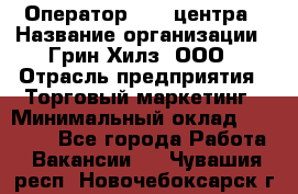 Оператор Call-центра › Название организации ­ Грин Хилз, ООО › Отрасль предприятия ­ Торговый маркетинг › Минимальный оклад ­ 30 000 - Все города Работа » Вакансии   . Чувашия респ.,Новочебоксарск г.